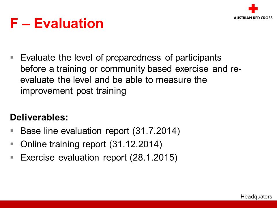 F – Evaluation  Evaluate the level of preparedness of participants before a training or community based exercise and re- evaluate the level and be able to measure the improvement post training Deliverables:  Base line evaluation report ( )  Online training report ( )  Exercise evaluation report ( ) Headquaters