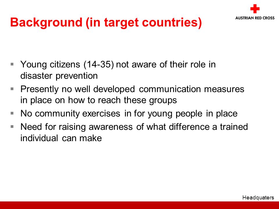 Background (in target countries)  Young citizens (14-35) not aware of their role in disaster prevention  Presently no well developed communication measures in place on how to reach these groups  No community exercises in for young people in place  Need for raising awareness of what difference a trained individual can make Headquaters