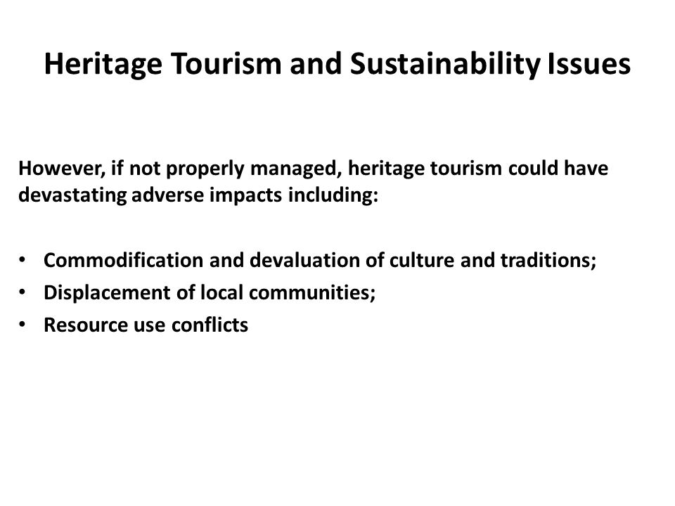 Heritage Tourism and Sustainability Issues However, if not properly managed, heritage tourism could have devastating adverse impacts including: Commodification and devaluation of culture and traditions; Displacement of local communities; Resource use conflicts