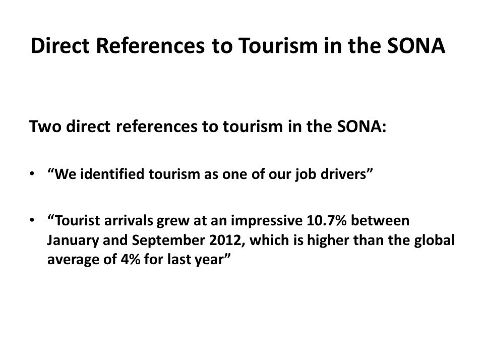 Direct References to Tourism in the SONA Two direct references to tourism in the SONA: We identified tourism as one of our job drivers Tourist arrivals grew at an impressive 10.7% between January and September 2012, which is higher than the global average of 4% for last year