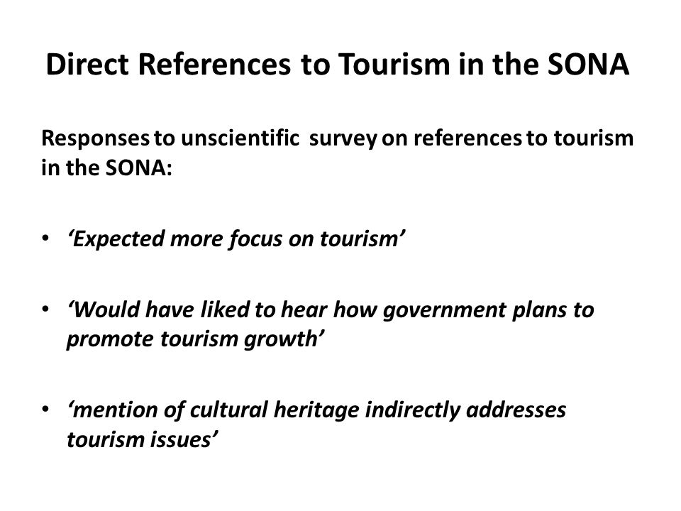 Direct References to Tourism in the SONA Responses to unscientific survey on references to tourism in the SONA: ‘Expected more focus on tourism’ ‘Would have liked to hear how government plans to promote tourism growth’ ‘mention of cultural heritage indirectly addresses tourism issues’