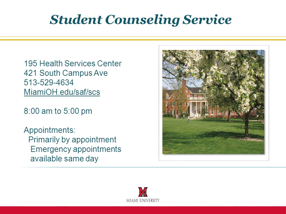 195 Health Services Center 421 South Campus Ave MiamiOH.edu/saf/scs 8:00 am to 5:00 pm Appointments: Primarily by appointment Emergency appointments available same day Student Counseling Service