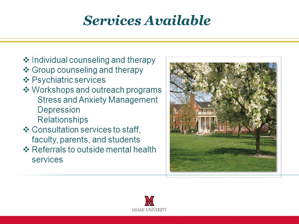  Individual counseling and therapy  Group counseling and therapy  Psychiatric services  Workshops and outreach programs Stress and Anxiety Management Depression Relationships  Consultation services to staff, faculty, parents, and students  Referrals to outside mental health services Services Available