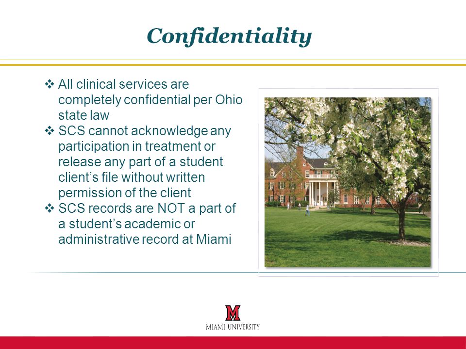  All clinical services are completely confidential per Ohio state law  SCS cannot acknowledge any participation in treatment or release any part of a student client’s file without written permission of the client  SCS records are NOT a part of a student’s academic or administrative record at Miami Confidentiality