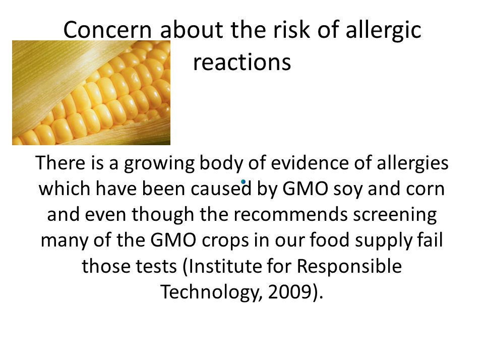 Concern about the risk of allergic reactions There is a growing body of evidence of allergies which have been caused by GMO soy and corn and even though the recommends screening many of the GMO crops in our food supply fail those tests (Institute for Responsible Technology, 2009).