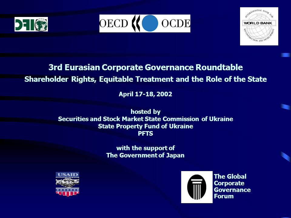 3rd Eurasian Corporate Governance Roundtable Shareholder Rights, Equitable Treatment and the Role of the State April 17-18, 2002 hosted by Securities and Stock Market State Commission of Ukraine State Property Fund of Ukraine PFTS with the support of The Government of Japan The Global Corporate Governance Forum