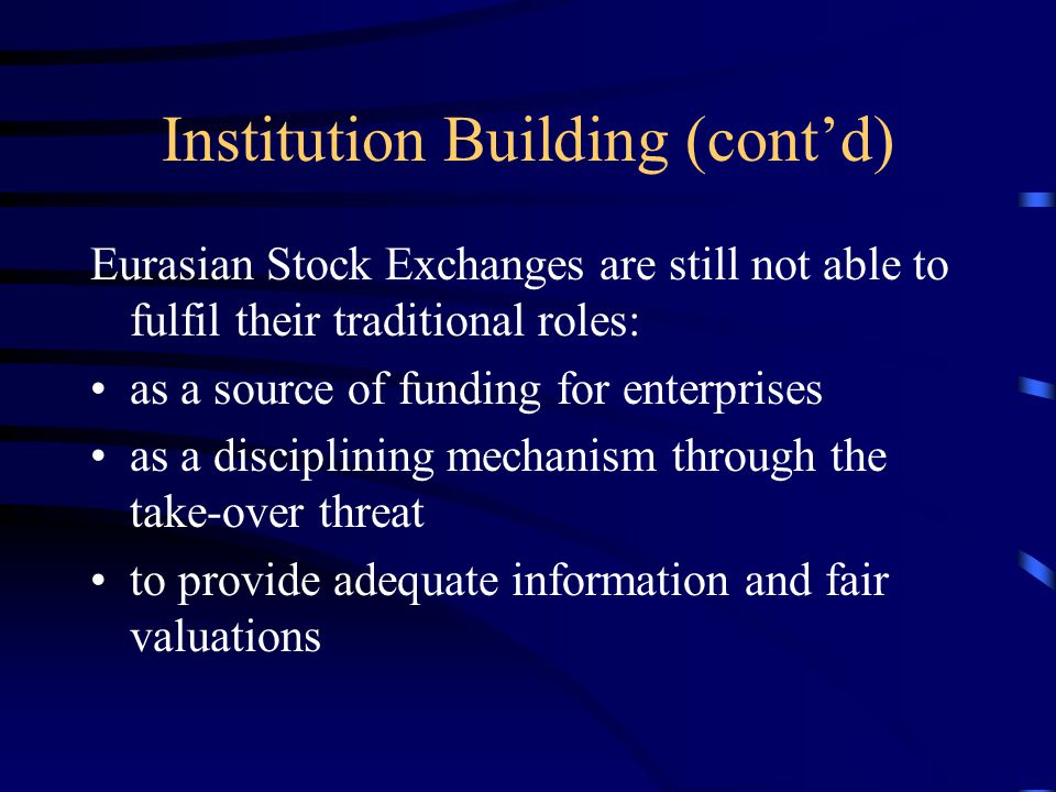 Institution Building (cont’d) Eurasian Stock Exchanges are still not able to fulfil their traditional roles: as a source of funding for enterprises as a disciplining mechanism through the take-over threat to provide adequate information and fair valuations