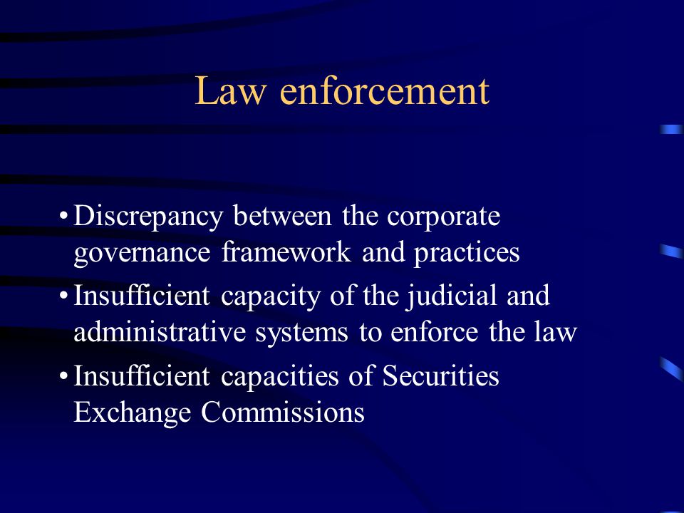 Law enforcement Discrepancy between the corporate governance framework and practices Insufficient capacity of the judicial and administrative systems to enforce the law Insufficient capacities of Securities Exchange Commissions
