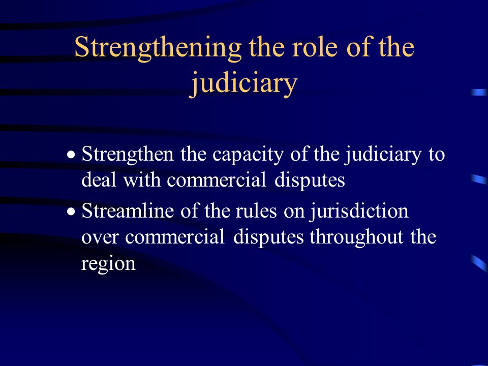 Strengthening the role of the judiciary  Strengthen the capacity of the judiciary to deal with commercial disputes  Streamline of the rules on jurisdiction over commercial disputes throughout the region