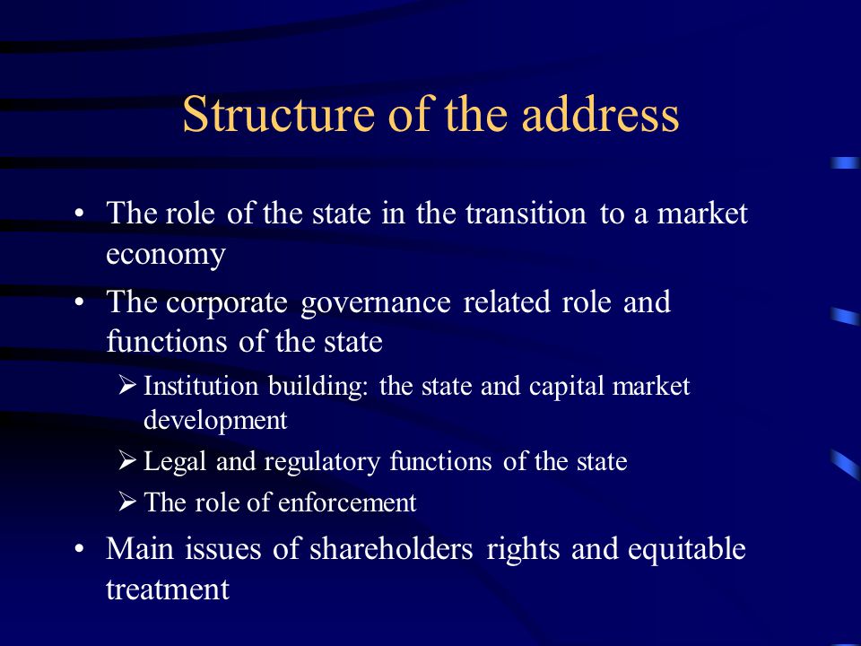 Structure of the address The role of the state in the transition to a market economy The corporate governance related role and functions of the state  Institution building: the state and capital market development  Legal and regulatory functions of the state  The role of enforcement Main issues of shareholders rights and equitable treatment