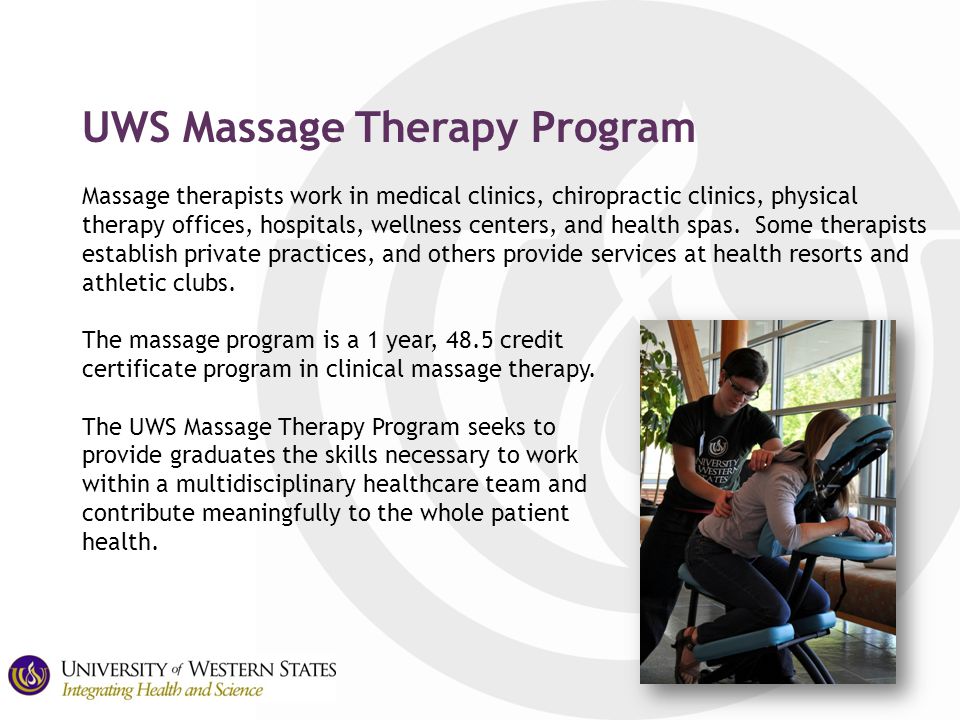 UWS Massage Therapy Program Massage therapists work in medical clinics, chiropractic clinics, physical therapy offices, hospitals, wellness centers, and health spas.