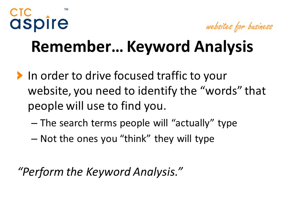 Remember… Keyword Analysis In order to drive focused traffic to your website, you need to identify the words that people will use to find you.