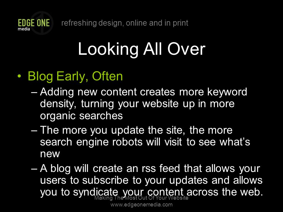 refreshing design, online and in print Making The Most Out Of Your Website   Looking All Over Blog Early, Often –Adding new content creates more keyword density, turning your website up in more organic searches –The more you update the site, the more search engine robots will visit to see what’s new –A blog will create an rss feed that allows your users to subscribe to your updates and allows you to syndicate your content across the web.