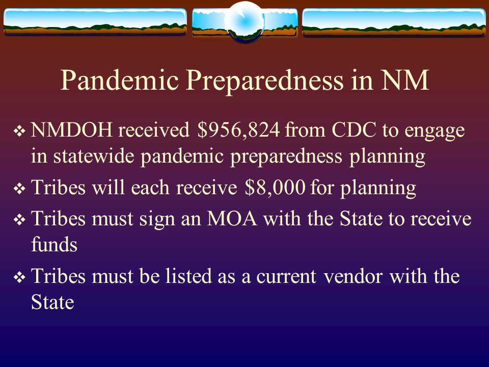 Pandemic Preparedness in NM  NMDOH received $956,824 from CDC to engage in statewide pandemic preparedness planning  Tribes will each receive $8,000 for planning  Tribes must sign an MOA with the State to receive funds  Tribes must be listed as a current vendor with the State