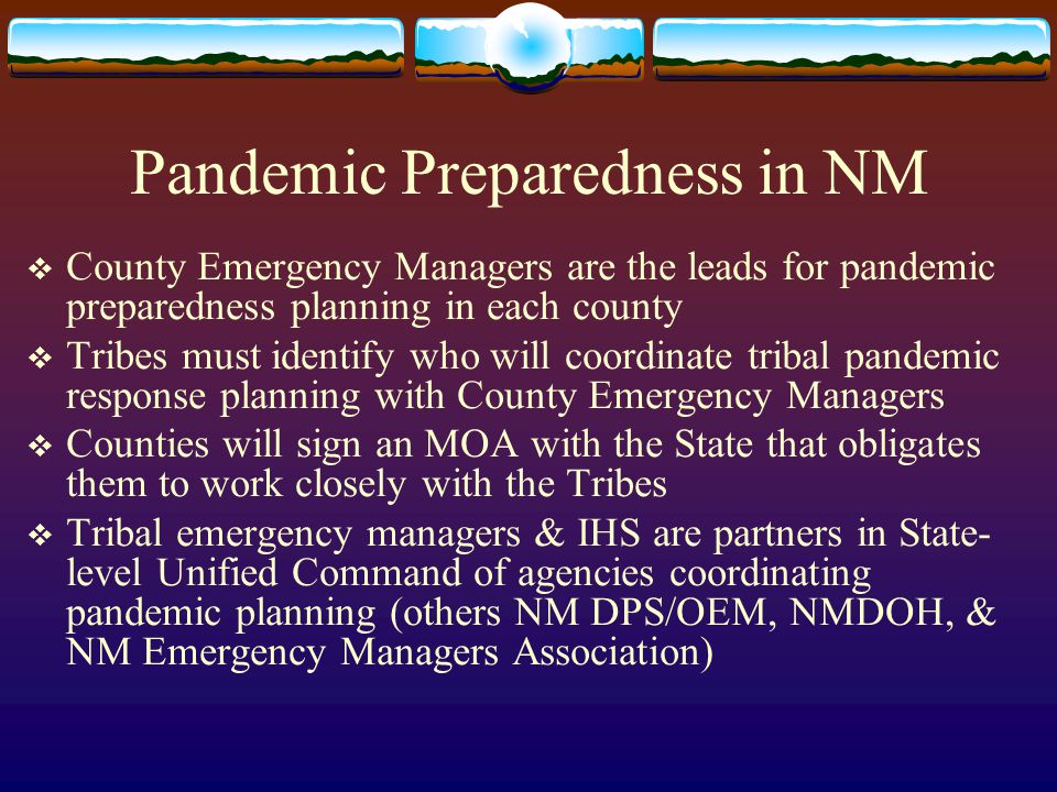 Pandemic Preparedness in NM  County Emergency Managers are the leads for pandemic preparedness planning in each county  Tribes must identify who will coordinate tribal pandemic response planning with County Emergency Managers  Counties will sign an MOA with the State that obligates them to work closely with the Tribes  Tribal emergency managers & IHS are partners in State- level Unified Command of agencies coordinating pandemic planning (others NM DPS/OEM, NMDOH, & NM Emergency Managers Association)
