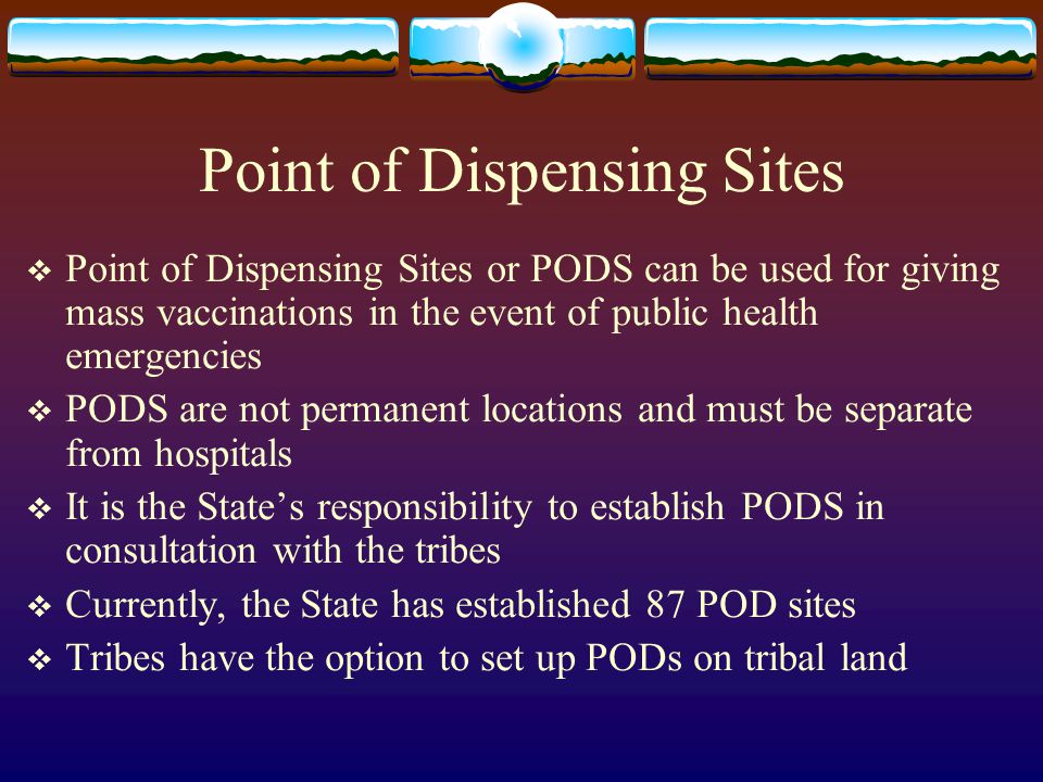 Point of Dispensing Sites  Point of Dispensing Sites or PODS can be used for giving mass vaccinations in the event of public health emergencies  PODS are not permanent locations and must be separate from hospitals  It is the State’s responsibility to establish PODS in consultation with the tribes  Currently, the State has established 87 POD sites  Tribes have the option to set up PODs on tribal land
