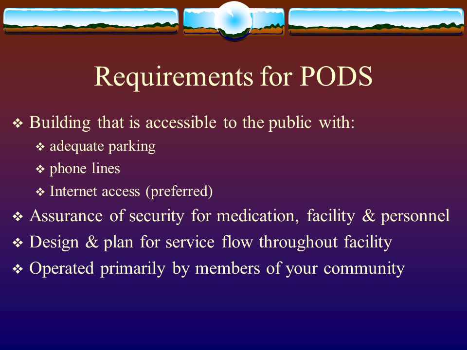 Requirements for PODS  Building that is accessible to the public with:  adequate parking  phone lines  Internet access (preferred)  Assurance of security for medication, facility & personnel  Design & plan for service flow throughout facility  Operated primarily by members of your community