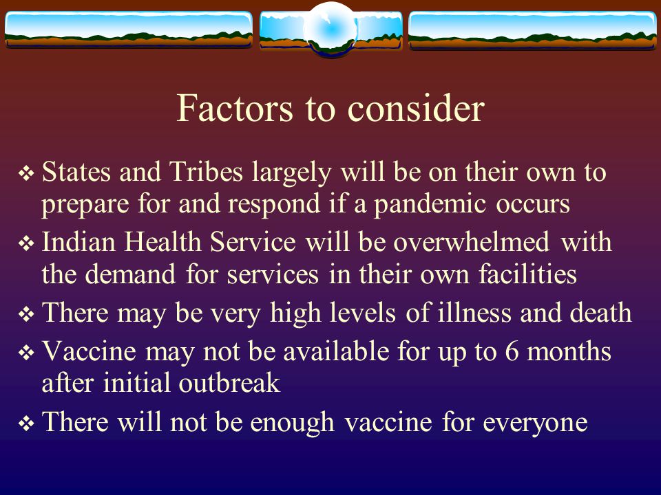 Factors to consider  States and Tribes largely will be on their own to prepare for and respond if a pandemic occurs  Indian Health Service will be overwhelmed with the demand for services in their own facilities  There may be very high levels of illness and death  Vaccine may not be available for up to 6 months after initial outbreak  There will not be enough vaccine for everyone