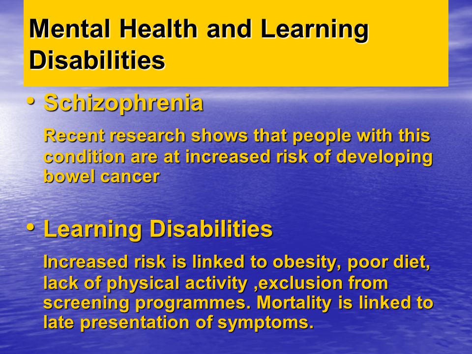 Mental Health and Learning Disabilities Schizophrenia Schizophrenia Recent research shows that people with this condition are at increased risk of developing bowel cancer Learning Disabilities Learning Disabilities Increased risk is linked to obesity, poor diet, lack of physical activity,exclusion from screening programmes.