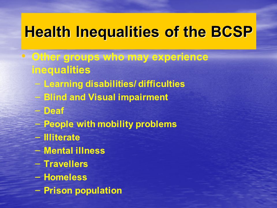 Other groups who may experience inequalities – – Learning disabilities/ difficulties – – Blind and Visual impairment – – Deaf – – People with mobility problems – – Illiterate – – Mental illness – – Travellers – – Homeless – – Prison population Health Inequalities of the BCSP