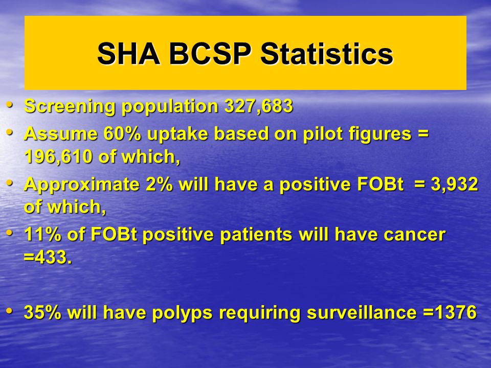 SHA BCSP Statistics Screening population 327,683 Screening population 327,683 Assume 60% uptake based on pilot figures = 196,610 of which, Assume 60% uptake based on pilot figures = 196,610 of which, Approximate 2% will have a positive FOBt = 3,932 of which, Approximate 2% will have a positive FOBt = 3,932 of which, 11% of FOBt positive patients will have cancer =433.