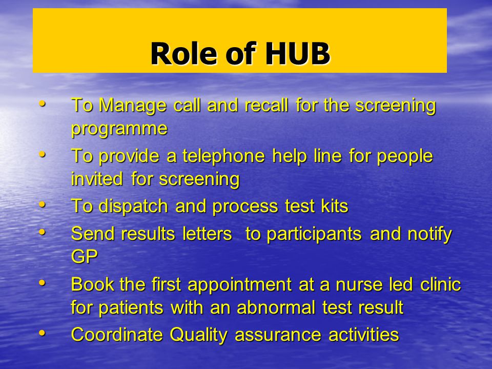 Role of HUB To Manage call and recall for the screening programme To Manage call and recall for the screening programme To provide a telephone help line for people invited for screening To provide a telephone help line for people invited for screening To dispatch and process test kits To dispatch and process test kits Send results letters to participants and notify GP Send results letters to participants and notify GP Book the first appointment at a nurse led clinic for patients with an abnormal test result Book the first appointment at a nurse led clinic for patients with an abnormal test result Coordinate Quality assurance activities Coordinate Quality assurance activities