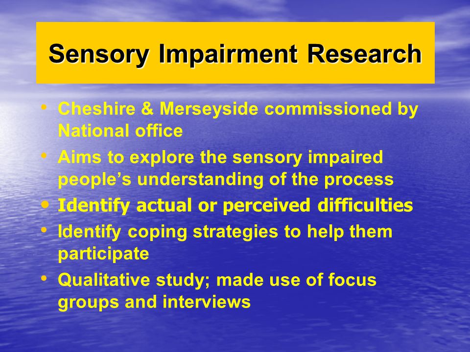 Cheshire & Merseyside commissioned by National office Aims to explore the sensory impaired people’s understanding of the process Identify actual or perceived difficulties Identify coping strategies to help them participate Qualitative study; made use of focus groups and interviews Sensory Impairment Research