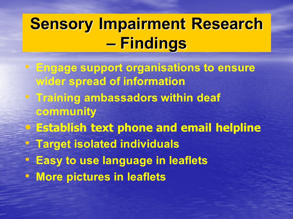 Engage support organisations to ensure wider spread of information Training ambassadors within deaf community Establish text phone and  helpline Target isolated individuals Easy to use language in leaflets More pictures in leaflets Sensory Impairment Research – Findings