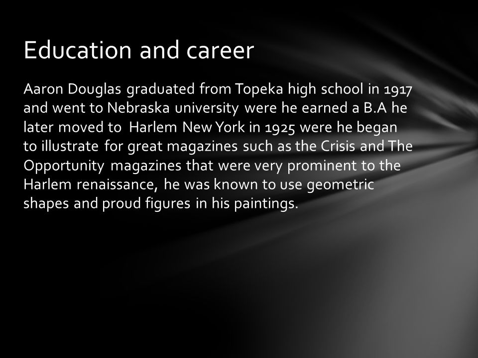 Aaron Douglas graduated from Topeka high school in 1917 and went to Nebraska university were he earned a B.A he later moved to Harlem New York in 1925 were he began to illustrate for great magazines such as the Crisis and The Opportunity magazines that were very prominent to the Harlem renaissance, he was known to use geometric shapes and proud figures in his paintings.