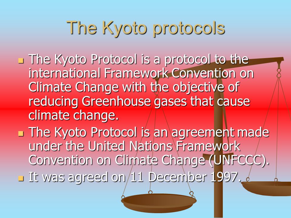The Kyoto protocols The Kyoto Protocol is a protocol to the international Framework Convention on Climate Change with the objective of reducing Greenhouse gases that cause climate change.