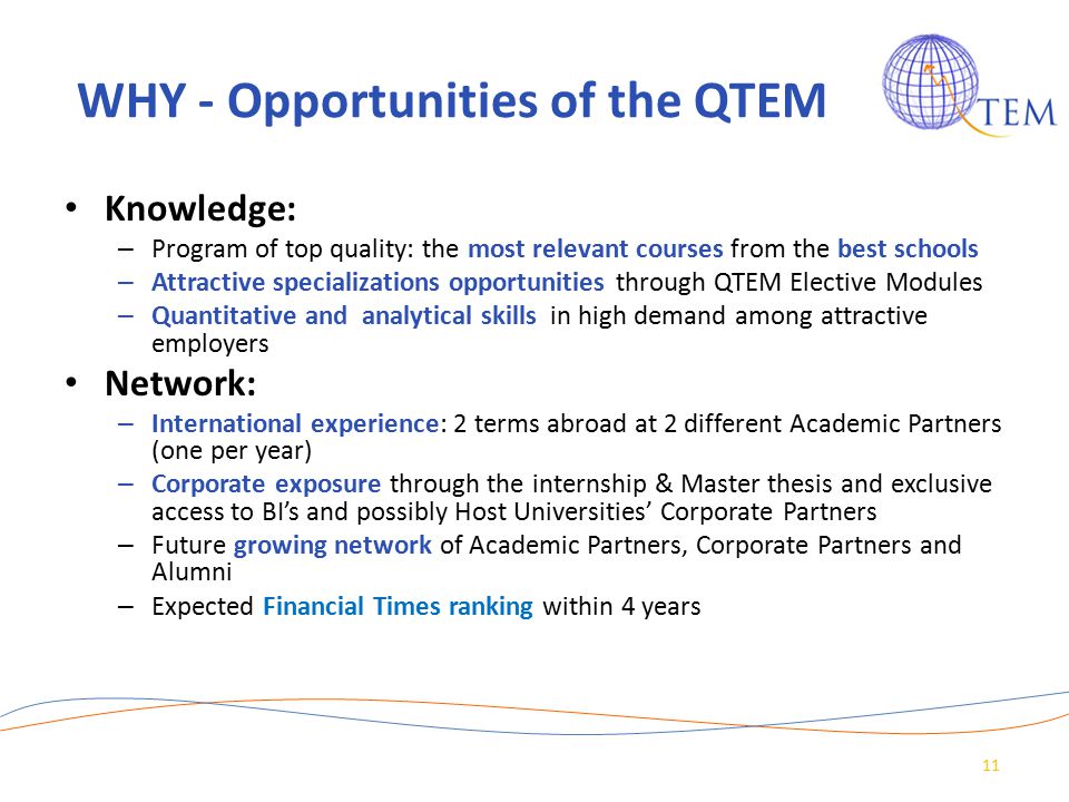 WHY - Opportunities of the QTEM Knowledge: – Program of top quality: the most relevant courses from the best schools – Attractive specializations opportunities through QTEM Elective Modules – Quantitative and analytical skills in high demand among attractive employers Network: – International experience: 2 terms abroad at 2 different Academic Partners (one per year) – Corporate exposure through the internship & Master thesis and exclusive access to BI’s and possibly Host Universities’ Corporate Partners – Future growing network of Academic Partners, Corporate Partners and Alumni – Expected Financial Times ranking within 4 years 11