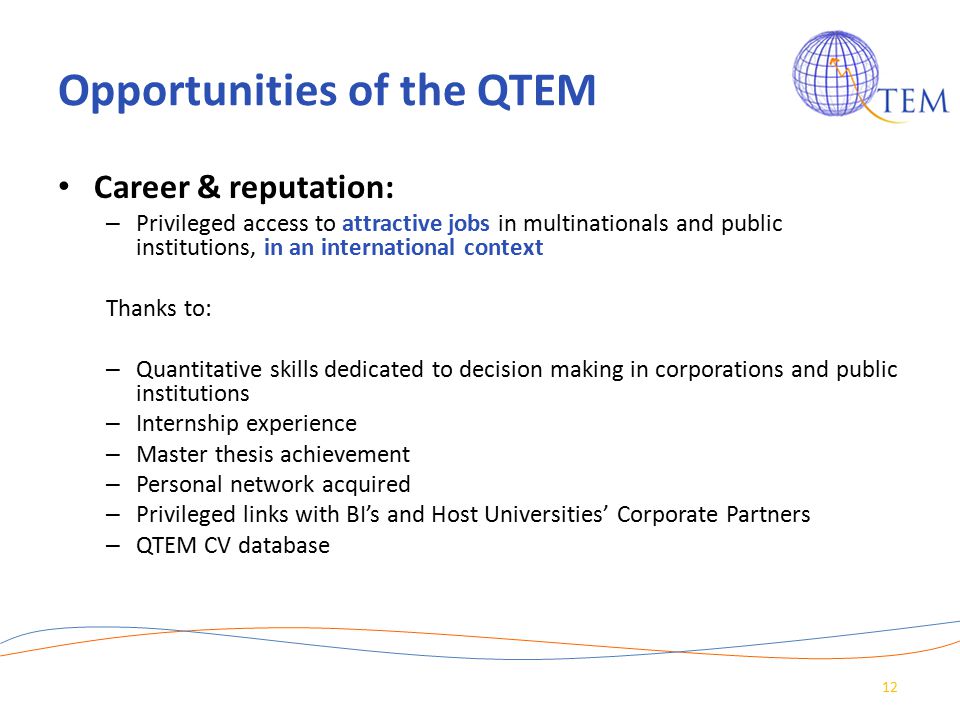 Opportunities of the QTEM Career & reputation: – Privileged access to attractive jobs in multinationals and public institutions, in an international context Thanks to: – Quantitative skills dedicated to decision making in corporations and public institutions – Internship experience – Master thesis achievement – Personal network acquired – Privileged links with BI’s and Host Universities’ Corporate Partners – QTEM CV database 12