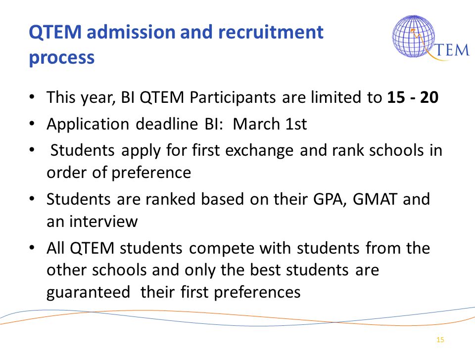 QTEM admission and recruitment process This year, BI QTEM Participants are limited to Application deadline BI: March 1st Students apply for first exchange and rank schools in order of preference Students are ranked based on their GPA, GMAT and an interview All QTEM students compete with students from the other schools and only the best students are guaranteed their first preferences 15
