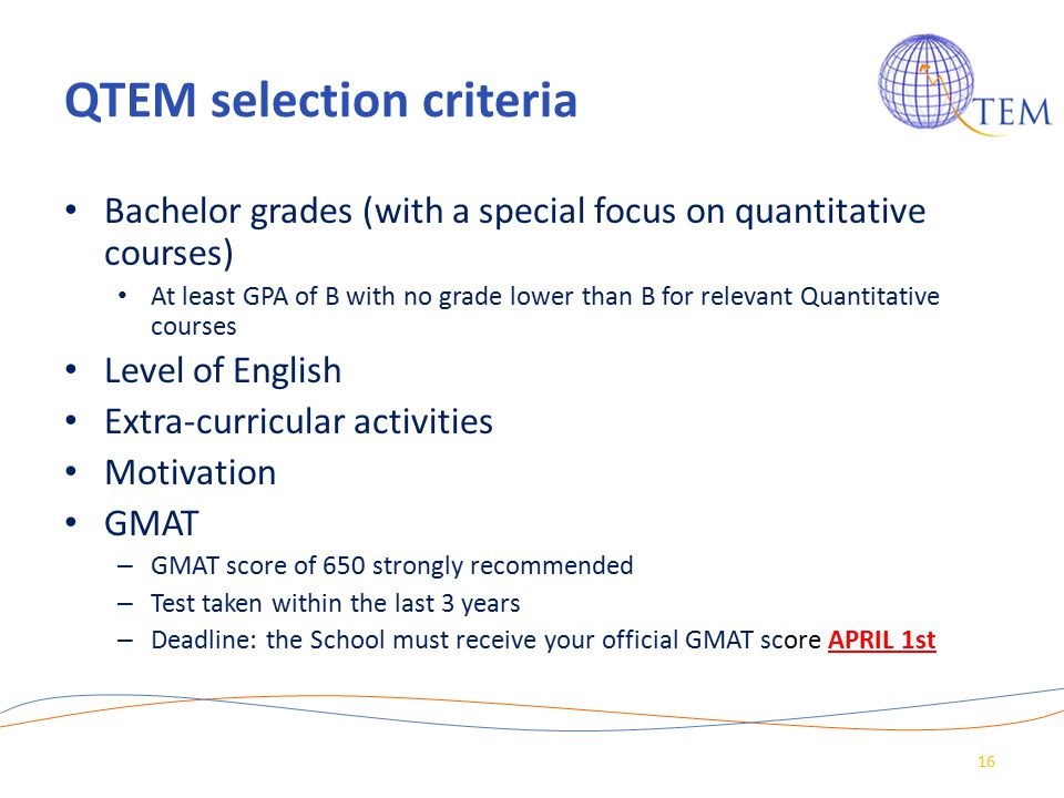 QTEM selection criteria Bachelor grades (with a special focus on quantitative courses) At least GPA of B with no grade lower than B for relevant Quantitative courses Level of English Extra-curricular activities Motivation GMAT – GMAT score of 650 strongly recommended – Test taken within the last 3 years – Deadline: the School must receive your official GMAT score APRIL 1st 16