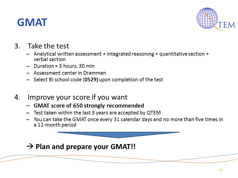 GMAT 3.Take the test – Analytical written assessment + integrated reasoning + quantitative section + verbal section – Duration ≈ 3 hours, 30 min – Assessment center in Drammen – Select BI school code (0529) upon completion of the test 4.Improve your score if you want – GMAT score of 650 strongly recommended – Test taken within the last 3 years are accepted by QTEM – You can take the GMAT once every 31 calendar days and no more than five times in a 12-month period  Plan and prepare your GMAT!.