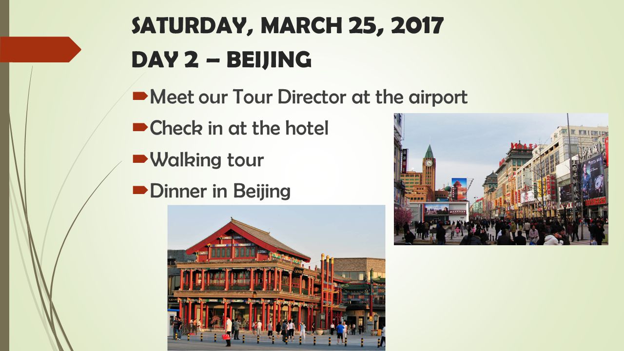 SATURDAY, MARCH 25, 2017 DAY 2 – BEIJING  Meet our Tour Director at the airport  Check in at the hotel  Walking tour  Dinner in Beijing