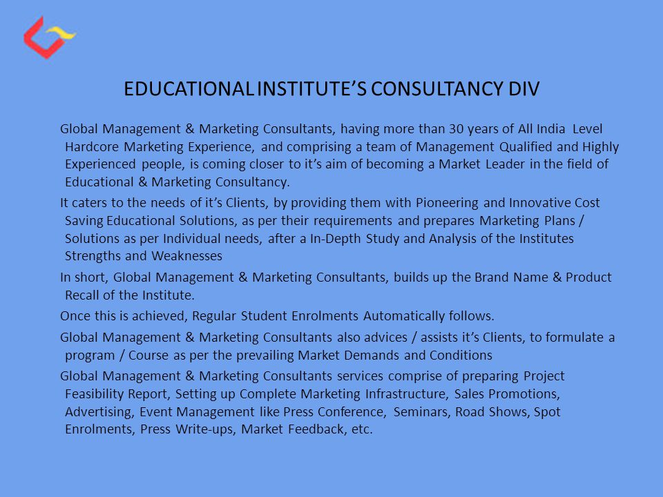 EDUCATIONAL INSTITUTE’S CONSULTANCY DIV Global Management & Marketing Consultants, having more than 30 years of All India Level Hardcore Marketing Experience, and comprising a team of Management Qualified and Highly Experienced people, is coming closer to it’s aim of becoming a Market Leader in the field of Educational & Marketing Consultancy.