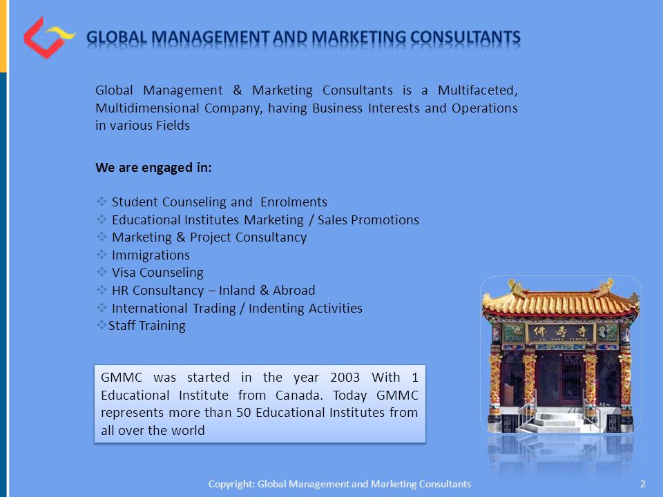 Global Management & Marketing Consultants is a Multifaceted, Multidimensional Company, having Business Interests and Operations in various Fields We are engaged in:  Student Counseling and Enrolments  Educational Institutes Marketing / Sales Promotions  Marketing & Project Consultancy  Immigrations  Visa Counseling  HR Consultancy – Inland & Abroad  International Trading / Indenting Activities  Staff Training 2Copyright: Global Management and Marketing Consultants GMMC was started in the year 2003 With 1 Educational Institute from Canada.