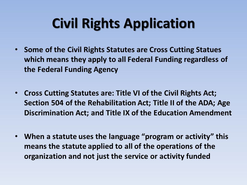 Civil Rights Application Some of the Civil Rights Statutes are Cross Cutting Statues which means they apply to all Federal Funding regardless of the Federal Funding Agency Cross Cutting Statutes are: Title VI of the Civil Rights Act; Section 504 of the Rehabilitation Act; Title II of the ADA; Age Discrimination Act; and Title IX of the Education Amendment When a statute uses the language program or activity this means the statute applied to all of the operations of the organization and not just the service or activity funded