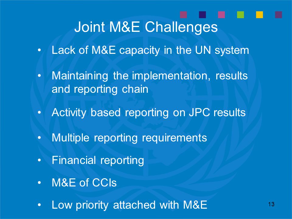 13 Joint M&E Challenges Lack of M&E capacity in the UN system Maintaining the implementation, results and reporting chain Activity based reporting on JPC results Multiple reporting requirements Financial reporting M&E of CCIs Low priority attached with M&E