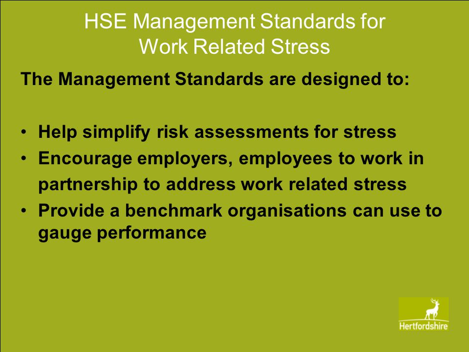 HSE Management Standards for Work Related Stress The Management Standards are designed to: Help simplify risk assessments for stress Encourage employers, employees to work in partnership to address work related stress Provide a benchmark organisations can use to gauge performance