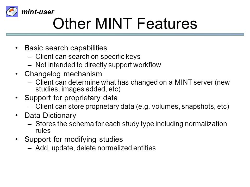 mint-user Other MINT Features Basic search capabilities –Client can search on specific keys –Not intended to directly support workflow Changelog mechanism –Client can determine what has changed on a MINT server (new studies, images added, etc) Support for proprietary data –Client can store proprietary data (e.g.