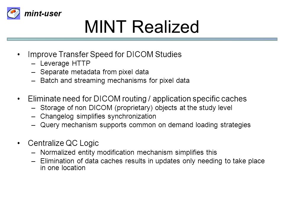 mint-user MINT Realized Improve Transfer Speed for DICOM Studies –Leverage HTTP –Separate metadata from pixel data –Batch and streaming mechanisms for pixel data Eliminate need for DICOM routing / application specific caches –Storage of non DICOM (proprietary) objects at the study level –Changelog simplifies synchronization –Query mechanism supports common on demand loading strategies Centralize QC Logic –Normalized entity modification mechanism simplifies this –Elimination of data caches results in updates only needing to take place in one location