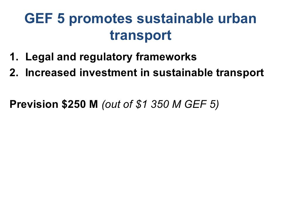 GEF 5 promotes sustainable urban transport 1.Legal and regulatory frameworks 2.Increased investment in sustainable transport Prevision $250 M (out of $1 350 M GEF 5)