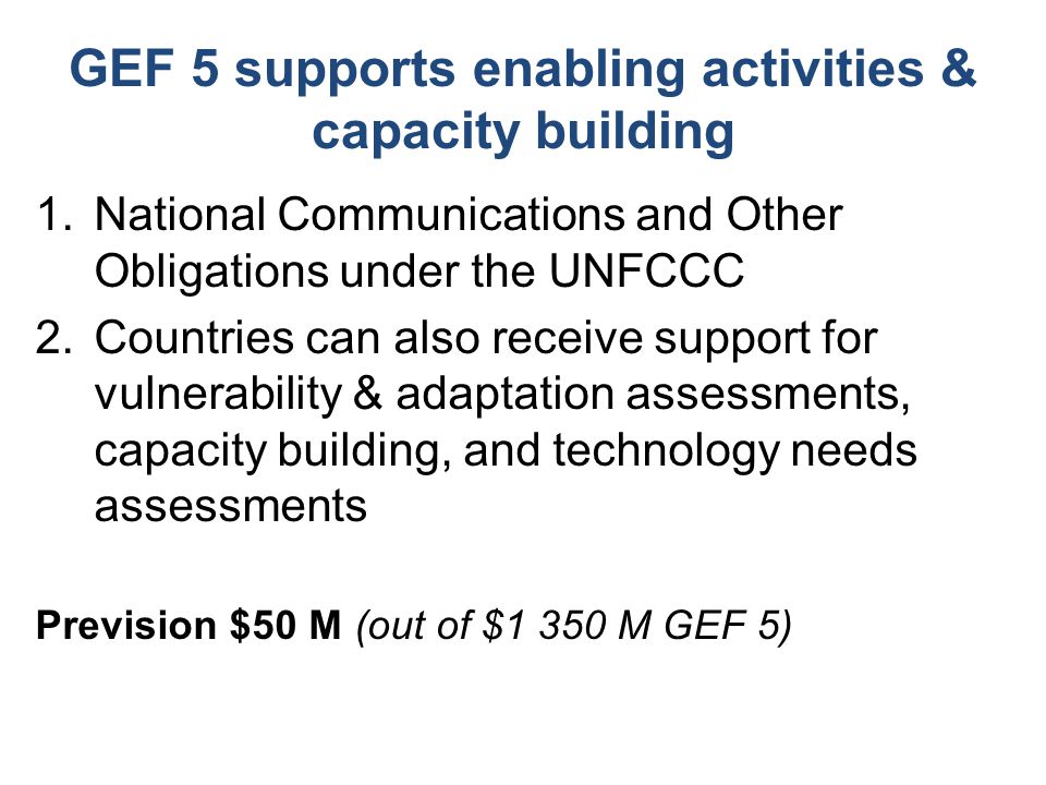 GEF 5 supports enabling activities & capacity building 1.National Communications and Other Obligations under the UNFCCC 2.Countries can also receive support for vulnerability & adaptation assessments, capacity building, and technology needs assessments Prevision $50 M (out of $1 350 M GEF 5)