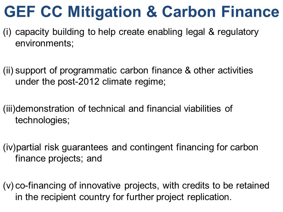 GEF CC Mitigation & Carbon Finance (i)capacity building to help create enabling legal & regulatory environments; (ii)support of programmatic carbon finance & other activities under the post-2012 climate regime; (iii)demonstration of technical and financial viabilities of technologies; (iv)partial risk guarantees and contingent financing for carbon finance projects; and (v)co-financing of innovative projects, with credits to be retained in the recipient country for further project replication.