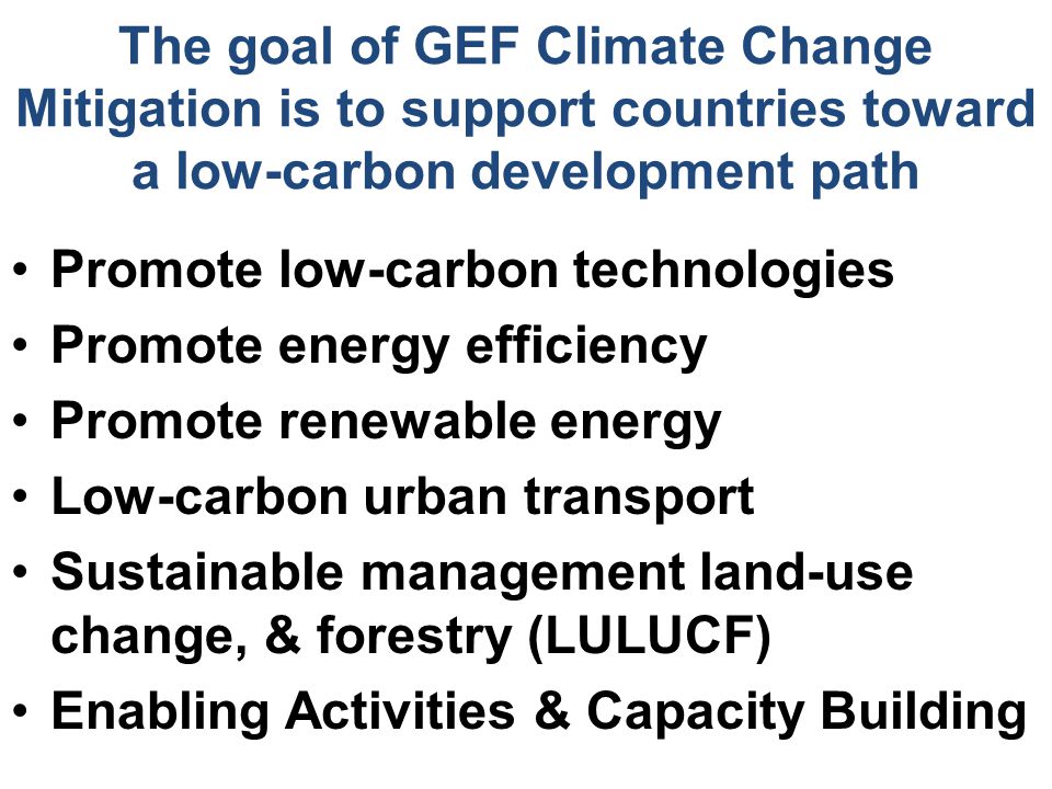 The goal of GEF Climate Change Mitigation is to support countries toward a low-carbon development path Promote low-carbon technologies Promote energy efficiency Promote renewable energy Low-carbon urban transport Sustainable management land-use change, & forestry (LULUCF) Enabling Activities & Capacity Building
