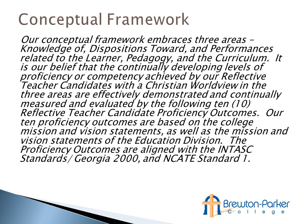 Our conceptual framework embraces three areas – Knowledge of, Dispositions Toward, and Performances related to the Learner, Pedagogy, and the Curriculum.