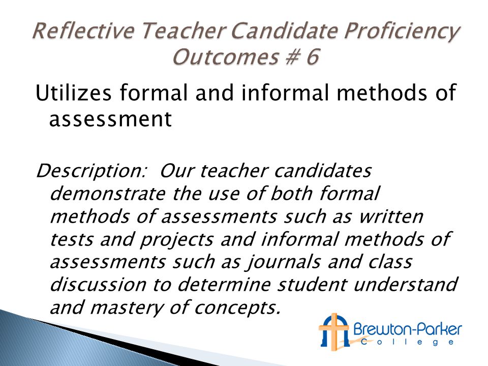 Utilizes formal and informal methods of assessment Description: Our teacher candidates demonstrate the use of both formal methods of assessments such as written tests and projects and informal methods of assessments such as journals and class discussion to determine student understand and mastery of concepts.