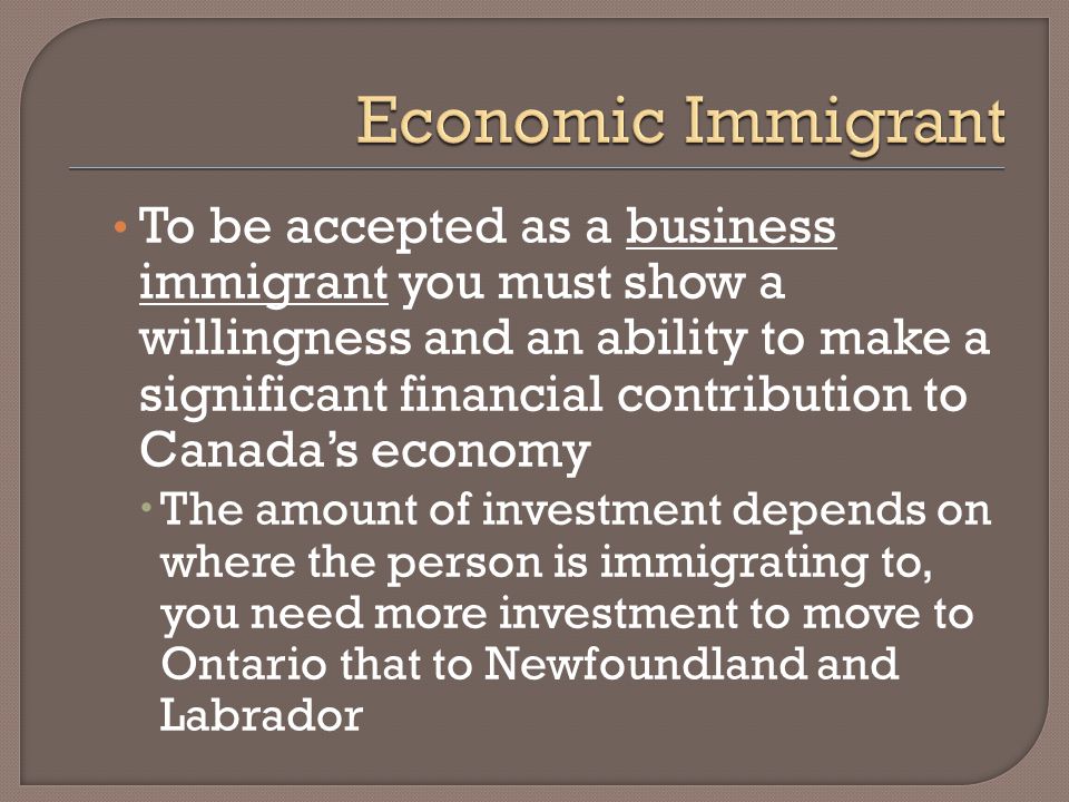 To be accepted as a business immigrant you must show a willingness and an ability to make a significant financial contribution to Canada’s economy  The amount of investment depends on where the person is immigrating to, you need more investment to move to Ontario that to Newfoundland and Labrador